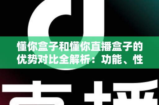 懂你盒子和懂你直播盒子的优势对比全解析：功能、性能与选购指南一文看懂