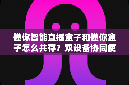 懂你智能直播盒子和懂你盒子怎么共存?双设备协同使用全攻略,轻松实现直播效率翻倍 懂你智能直播盒子和懂你盒子怎么共存?双设备协同使用全攻略,轻松实现直播效率翻倍