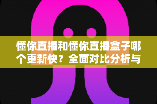 懂你直播和懂你直播盒子哪个更新快?全面对比分析与选择指南 懂你直播和懂你直播盒子哪个更新快?全面对比分析与选择指南