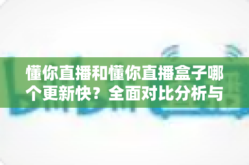 懂你直播和懂你直播盒子哪个更新快？全面对比分析与选择指南