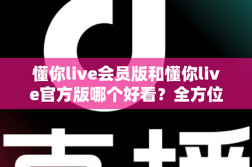 懂你live会员版和懂你live官方版哪个好看？全方位对比测评帮你选对版本
