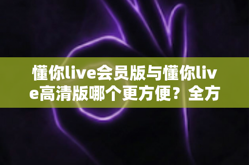懂你live会员版与懂你live高清版哪个更方便？全方位对比解析助你轻松选对版本