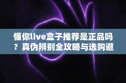 懂你live盒子推荐是正品吗？真伪辨别全攻略与选购避坑指南