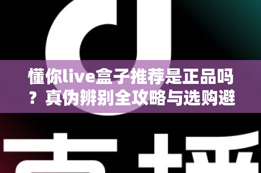 懂你live盒子推荐是正品吗？真伪辨别全攻略与选购避坑指南