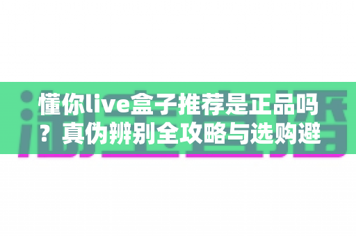 懂你live盒子推荐是正品吗？真伪辨别全攻略与选购避坑指南