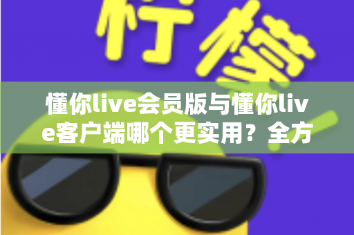 懂你live会员版与懂你live客户端哪个更实用?全方位对比解析助你做出明智选择 懂你live会员版与懂你live客户端哪个更实用?全方位对比解析助你做出明智选择