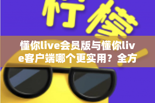懂你live会员版与懂你live客户端哪个更实用？全方位对比解析助你做出明智选择