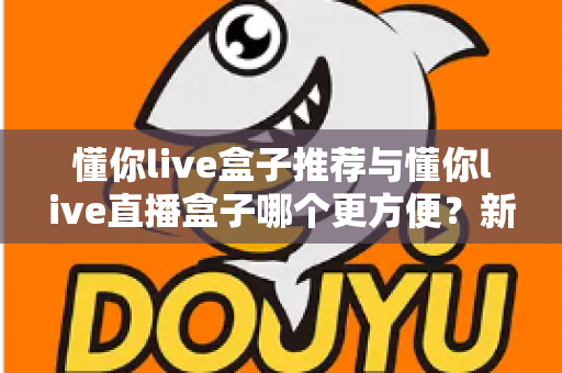 懂你live盒子推荐与懂你live直播盒子哪个更方便？新手到老手的全面对比与实用指南