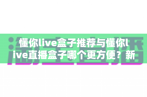 懂你live盒子推荐与懂你live直播盒子哪个更方便？新手到老手的全面对比与实用指南