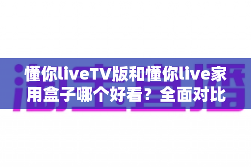 懂你liveTV版和懂你live家用盒子哪个好看？全面对比帮你选出颜值与体验兼得的那一款