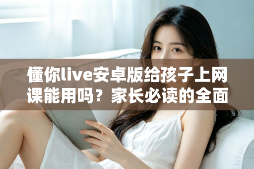 懂你live安卓版给孩子上网课能用吗?家长必读的全面解析与实用指南 懂你live安卓版给孩子上网课能用吗?家长必读的全面解析与实用指南