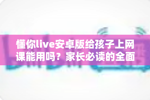懂你live安卓版给孩子上网课能用吗?家长必读的全面解析与实用指南 懂你live安卓版给孩子上网课能用吗?家长必读的全面解析与实用指南