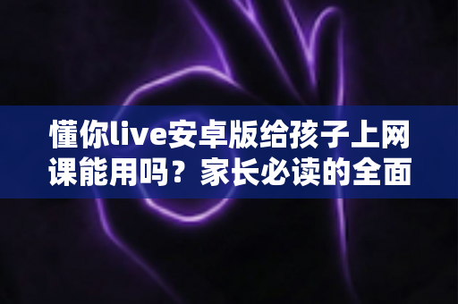 懂你live安卓版给孩子上网课能用吗？家长必读的全面解析与实用指南