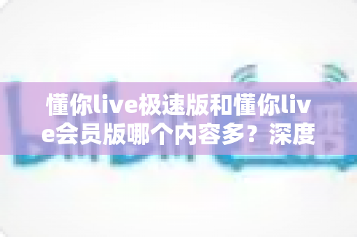 懂你live极速版和懂你live会员版哪个内容多？深度对比全解析，帮你选对最适合的版本