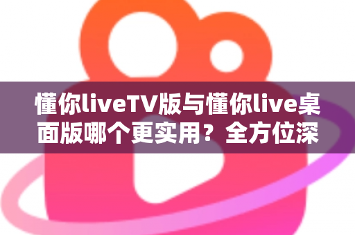 懂你liveTV版与懂你live桌面版哪个更实用？全方位深度对比助你选对版本