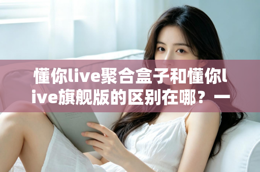 懂你live聚合盒子和懂你live旗舰版的区别在哪?一文看懂两大版本的功能差异与选购指南 懂你live聚合盒子和懂你live旗舰版的区别在哪?一文看懂两大版本的功能差异与选购指南