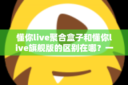 懂你live聚合盒子和懂你live旗舰版的区别在哪？一文看懂两大版本的功能差异与选购指南