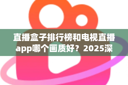 直播盒子排行榜和电视直播app哪个画质好？2025深度对比测评帮你选对观影方案