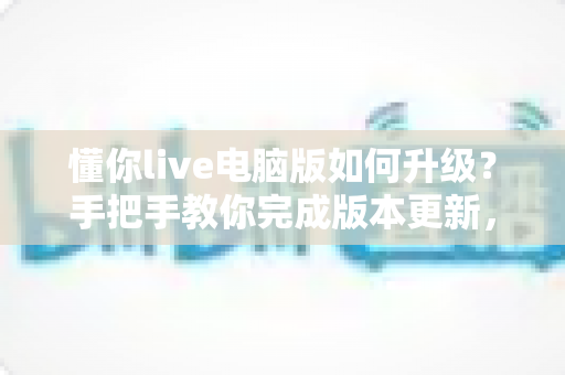 懂你live电脑版如何升级？手把手教你完成版本更新，畅享流畅直播新体验