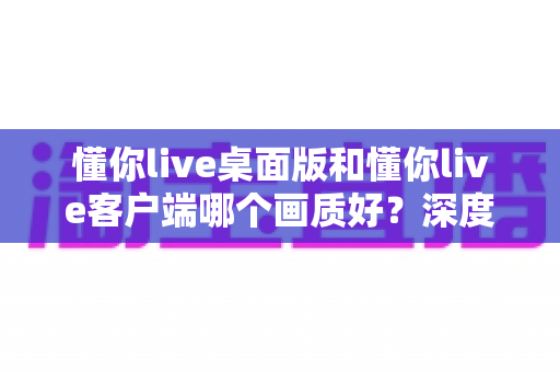 懂你live桌面版和懂你live客户端哪个画质好?深度对比解析助你选出最佳观看方案 懂你live桌面版和懂你live客户端哪个画质好?深度对比解析助你选出最佳观看方案