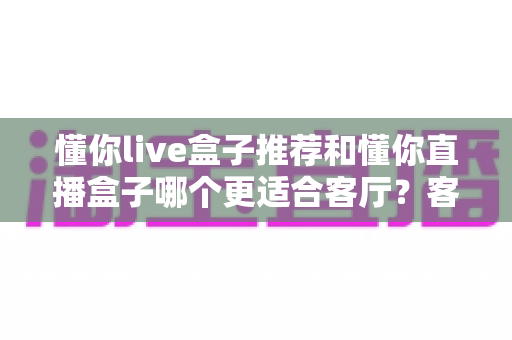 懂你live盒子推荐和懂你直播盒子哪个更适合客厅？客厅影音升级必备选购指南