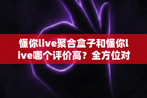 懂你live聚合盒子和懂你live哪个评价高？全方位对比评测与选购指南