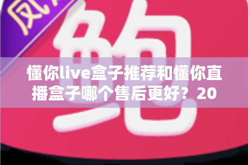 懂你live盒子推荐和懂你直播盒子哪个售后更好？2025年售后服务深度对比与避坑选购指南