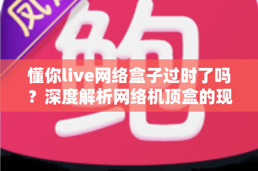 懂你live网络盒子过时了吗？深度解析网络机顶盒的现状与未来价值