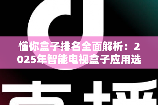 懂你盒子排名全面解析：2025年智能电视盒子应用选购与评测权威指南