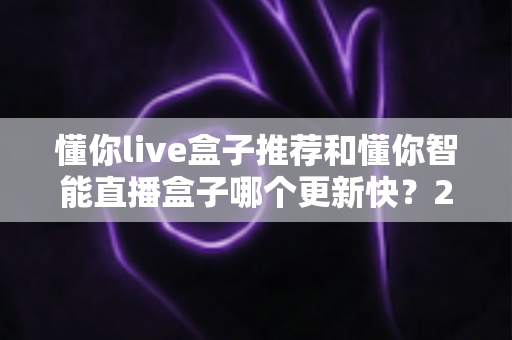 懂你live盒子推荐和懂你智能直播盒子哪个更新快？2025年最全选购对比指南与深度评测