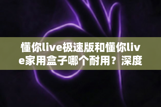 懂你live极速版和懂你live家用盒子哪个耐用？深度对比解析助您选对不踩坑