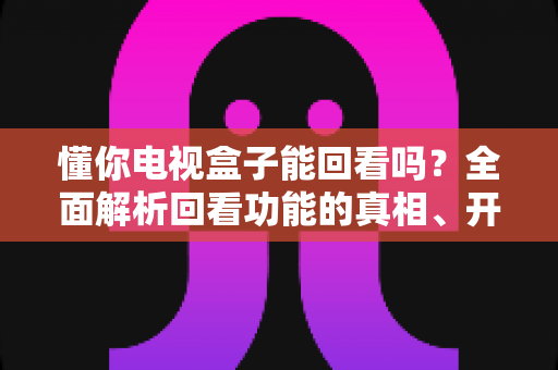 懂你电视盒子能回看吗？全面解析回看功能的真相、开启方法与实用技巧