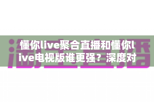 懂你live聚合直播和懂你live电视版谁更强?深度对比评测帮你选对版本 懂你live聚合直播和懂你live电视版谁更强?深度对比评测帮你选对版本