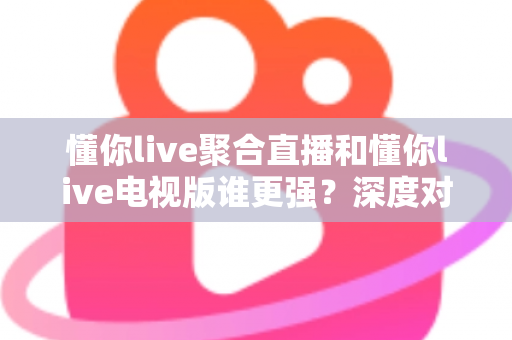 懂你live聚合直播和懂你live电视版谁更强？深度对比评测帮你选对版本