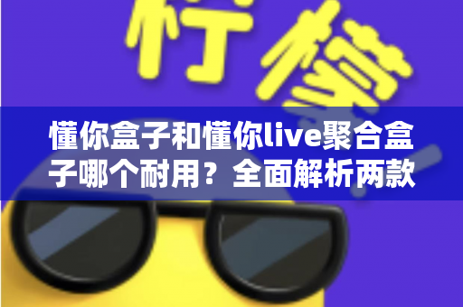 懂你盒子和懂你live聚合盒子哪个耐用？全面解析两款电视盒子的使用寿命与选购攻略