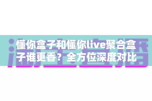 懂你盒子和懂你live聚合盒子谁更香?全方位深度对比帮你告别选择困难症 懂你盒子和懂你live聚合盒子谁更香?全方位深度对比帮你告别选择困难症