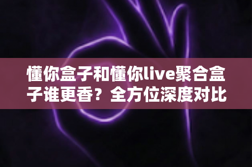 懂你盒子和懂你live聚合盒子谁更香?全方位深度对比帮你告别选择困难症 懂你盒子和懂你live聚合盒子谁更香?全方位深度对比帮你告别选择困难症