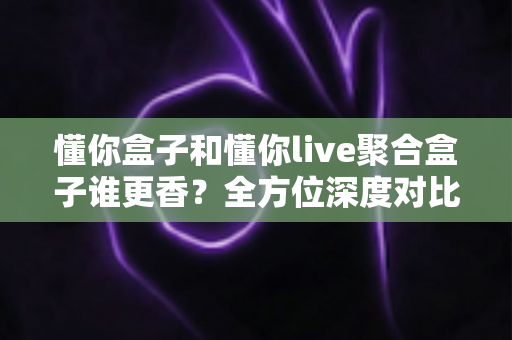 懂你盒子和懂你live聚合盒子谁更香?全方位深度对比帮你告别选择困难症 懂你盒子和懂你live聚合盒子谁更香?全方位深度对比帮你告别选择困难症