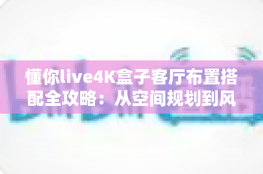 懂你live4K盒子客厅布置搭配全攻略：从空间规划到风格美学，打造高清影音与舒适生活兼具的理想客厅