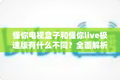 懂你电视盒子和懂你live极速版有什么不同?全面解析两者核心区别,帮你选对家庭影音方案 懂你电视盒子和懂你live极速版有什么不同?全面解析两者核心区别,帮你选对家庭影音方案