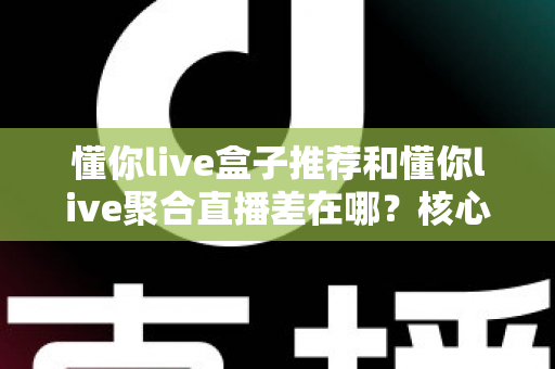 懂你live盒子推荐和懂你live聚合直播差在哪？核心区别全解析与实用选择指南