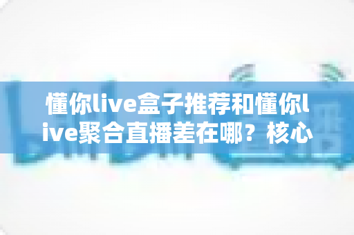 懂你live盒子推荐和懂你live聚合直播差在哪？核心区别全解析与实用选择指南