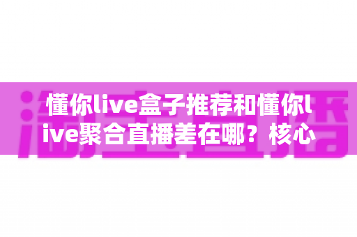 懂你live盒子推荐和懂你live聚合直播差在哪？核心区别全解析与实用选择指南