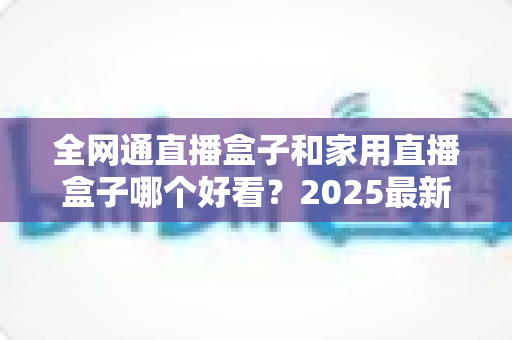 全网通直播盒子和家用直播盒子哪个好看？2025最新选购对比全解析，看完不踩坑！
