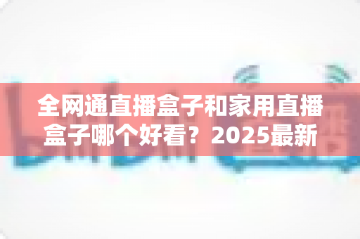 全网通直播盒子和家用直播盒子哪个好看？2025最新选购对比全解析，看完不踩坑！