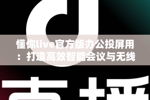 懂你live官方版办公投屏用：打造高效智能会议与无线协作新体验