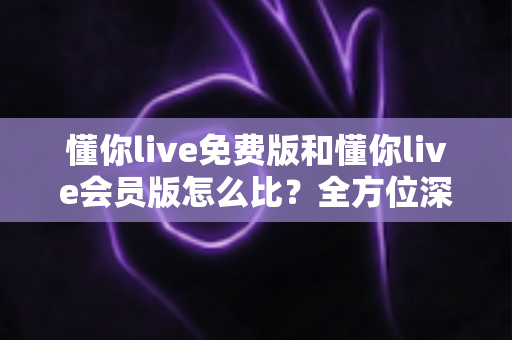 懂你live免费版和懂你live会员版怎么比?全方位深度评测帮你选对版本 懂你live免费版和懂你live会员版怎么比?全方位深度评测帮你选对版本