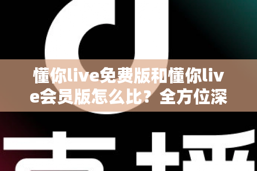 懂你live免费版和懂你live会员版怎么比?全方位深度评测帮你选对版本 懂你live免费版和懂你live会员版怎么比?全方位深度评测帮你选对版本