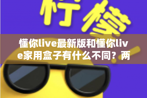 懂你live最新版和懂你live家用盒子有什么不同?两款产品深度对比与选购指南 懂你live最新版和懂你live家用盒子有什么不同?两款产品深度对比与选购指南