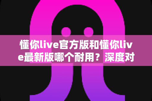 懂你live官方版和懂你live最新版哪个耐用?深度对比全解析,教你选对版本用得更久 懂你live官方版和懂你live最新版哪个耐用?深度对比全解析,教你选对版本用得更久